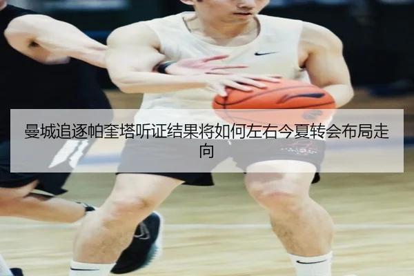 曼城追逐帕奎塔听证结果将如何左右今夏转会布局走向