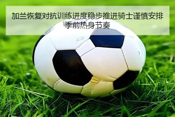 加兰恢复对抗训练进度稳步推进骑士谨慎安排季前热身节奏