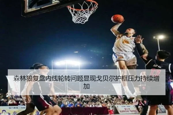 森林狼复盘内线轮转问题显现戈贝尔护框压力持续增加