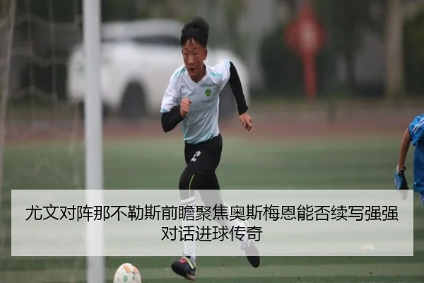 尤文对阵那不勒斯前瞻聚焦奥斯梅恩能否续写强强对话进球传奇