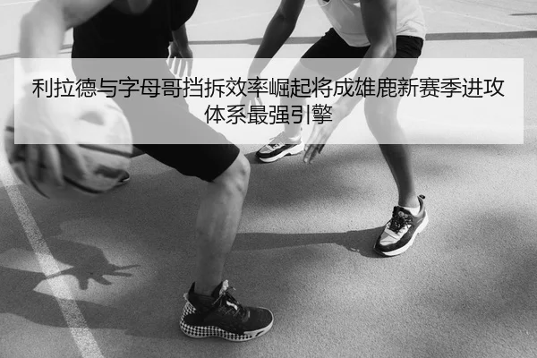 利拉德与字母哥挡拆效率崛起将成雄鹿新赛季进攻体系最强引擎